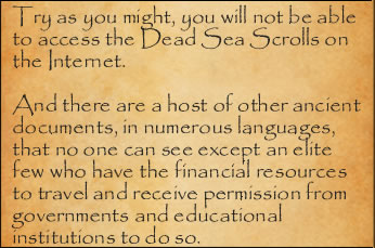 Try as you might, you will not be able to access the Dead Sea Scrolls on the Inernet. And there are a host of other ancient documents, in numerous languages, that no one can see except an elite few who have the financial resources to travel and receive permission fom governments and educational institutions to do so.